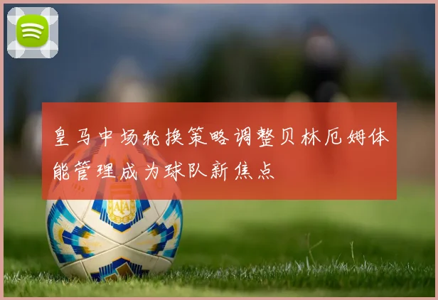 皇马中场轮换策略调整贝林厄姆体能管理成为球队新焦点