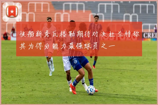 快船新秀瓦格勒期待对决杜兰特称其为得分能力最强球员之一
