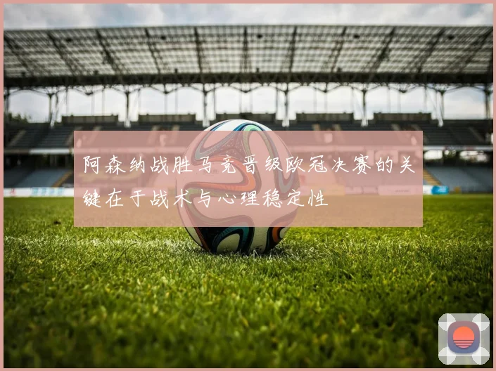 阿森纳战胜马竞晋级欧冠决赛的关键在于战术与心理稳定性