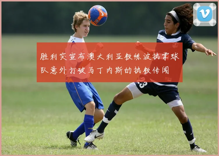胜利突宣布澳大利亚教练波执掌球队意外打破马丁内斯的执教传闻