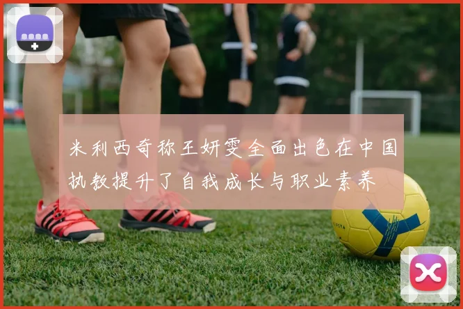 米利西奇称王妍雯全面出色在中国执教提升了自我成长与职业素养