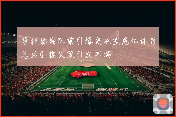 萨拉赫离队前引爆更衣室危机体育总监引援失策引发不满