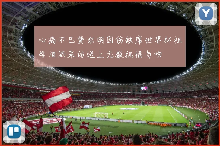 心痛不已费尔明因伤缺席世界杯祖母泪洒采访送上无数祝福与吻