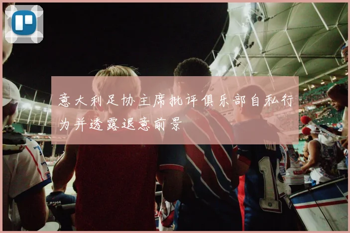 意大利足协主席批评俱乐部自私行为并透露退意前景