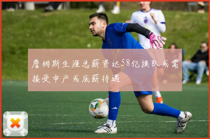 詹姆斯生涯总薪资达58亿换队或需接受中产或底薪待遇
