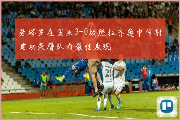 劳塔罗在国米3-0战胜拉齐奥中传射建功荣膺队内最佳表现