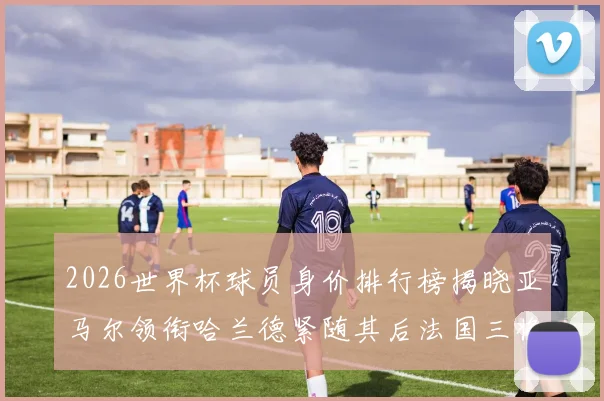 2026世界杯球员身价排行榜揭晓亚马尔领衔哈兰德紧随其后法国三将入围