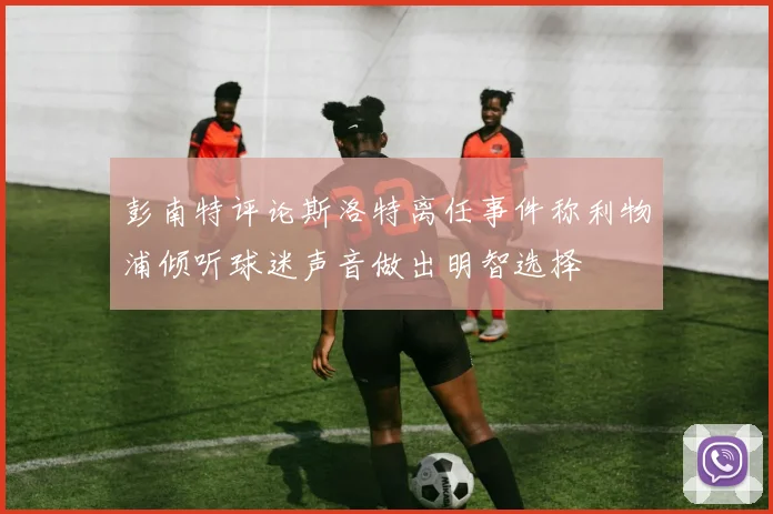 彭南特评论斯洛特离任事件称利物浦倾听球迷声音做出明智选择