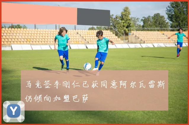 马竞签李刚仁已获同意阿尔瓦雷斯仍倾向加盟巴萨