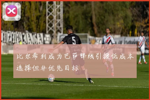 比尔希利成为巴萨锋线引援低成本选择但非优先目标