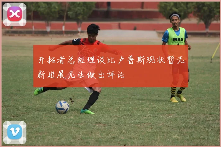 开拓者总经理谈比卢普斯现状暂无新进展无法做出评论