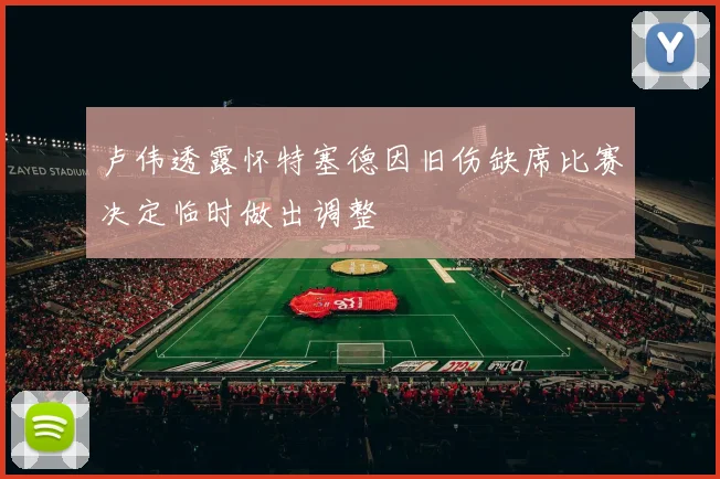 卢伟透露怀特塞德因旧伤缺席比赛决定临时做出调整